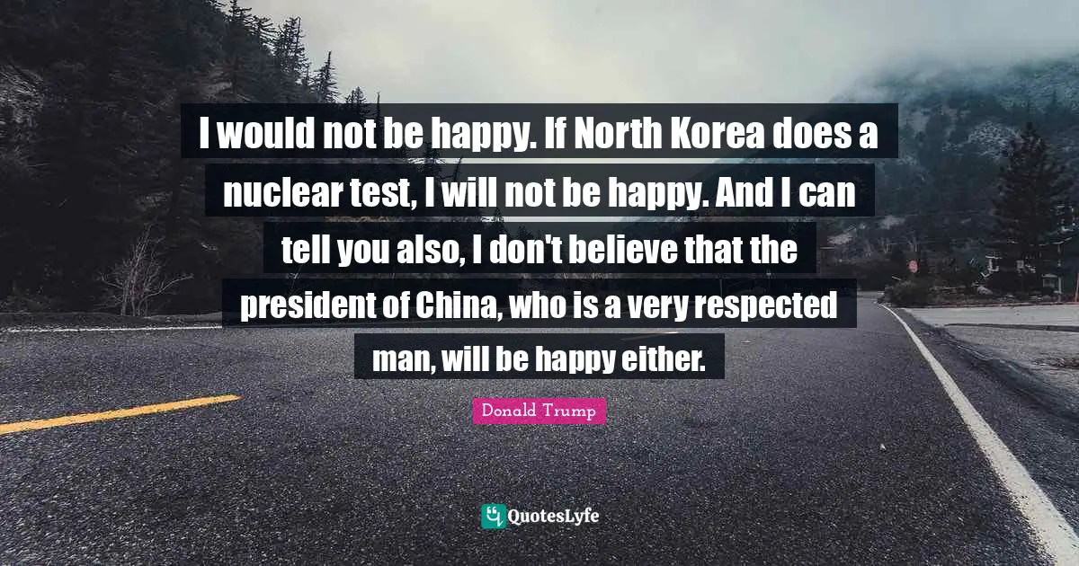 I would not be happy. If North Korea does a nuclear test, I will not be happy. And I can tell you also, I don't believe that the president of China, who is a very respected man, will be happy either.
