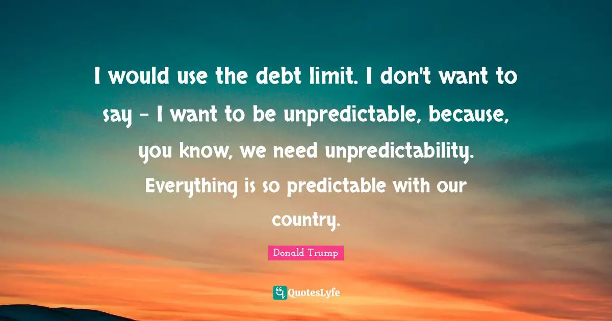 Unpredictability Quotes: "I would use the debt limit. I don't want to say - I want to be unpredictable, because, you know, we need unpredictability. Everything is so predictable with our country."