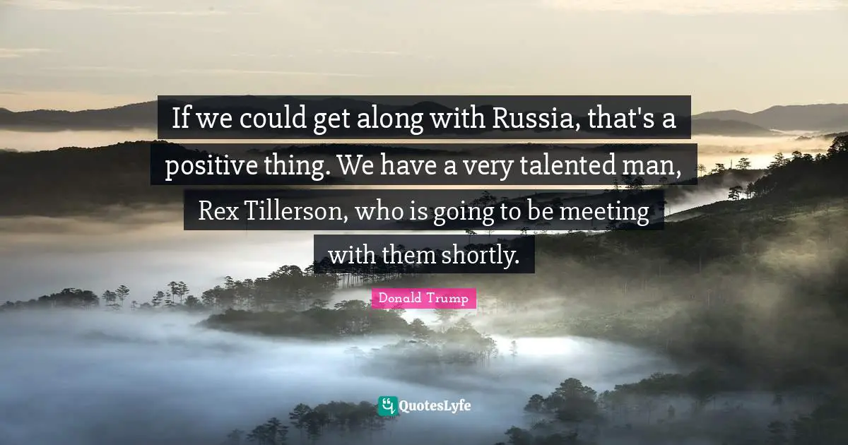 If we could get along with Russia, that's a positive thing. We have a very talented man, Rex Tillerson, who is going to be meeting with them shortly.
