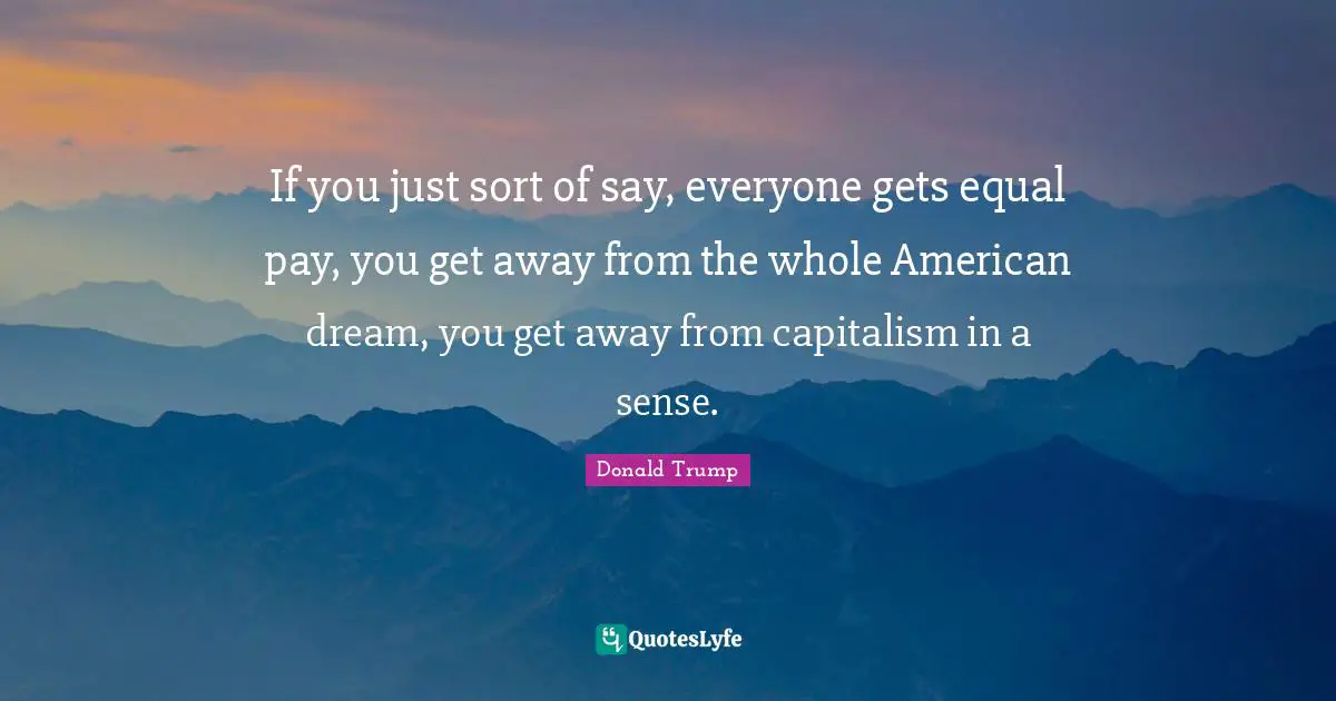 If you just sort of say, everyone gets equal pay, you get away from the whole American dream, you get away from capitalism in a sense.