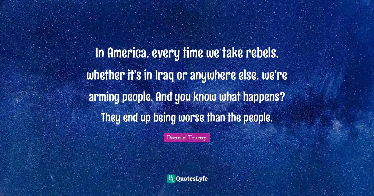 In America, every time we take rebels, whether it's in Iraq or anywhere else, we're arming people. And you know what happens? They end up being worse than the people.