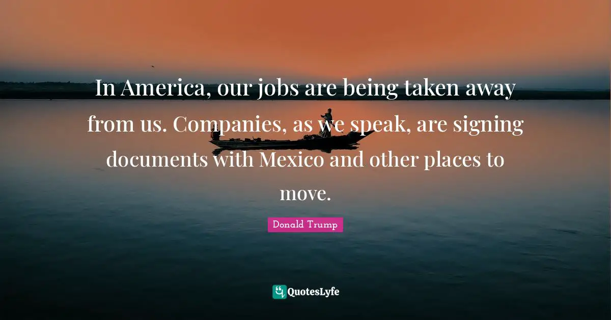 In America, our jobs are being taken away from us. Companies, as we speak, are signing documents with Mexico and other places to move.