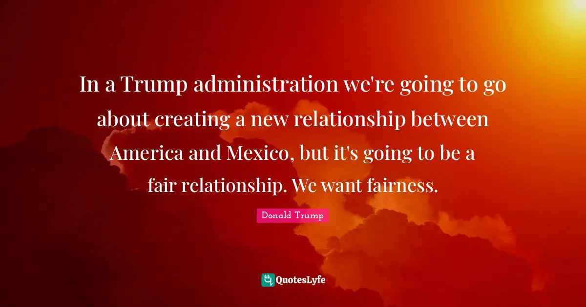 In a Trump administration we're going to go about creating a new relationship between America and Mexico, but it's going to be a fair relationship. We want fairness.