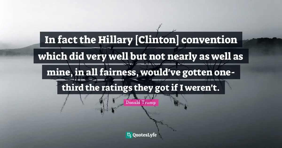 In fact the Hillary [Clinton] convention which did very well but not nearly as well as mine, in all fairness, would've gotten one-third the ratings they got if I weren't.