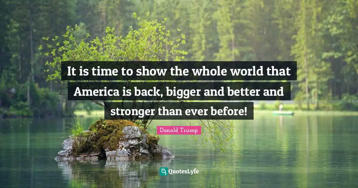 It is time to show the whole world that America is back, bigger and better and stronger than ever before!