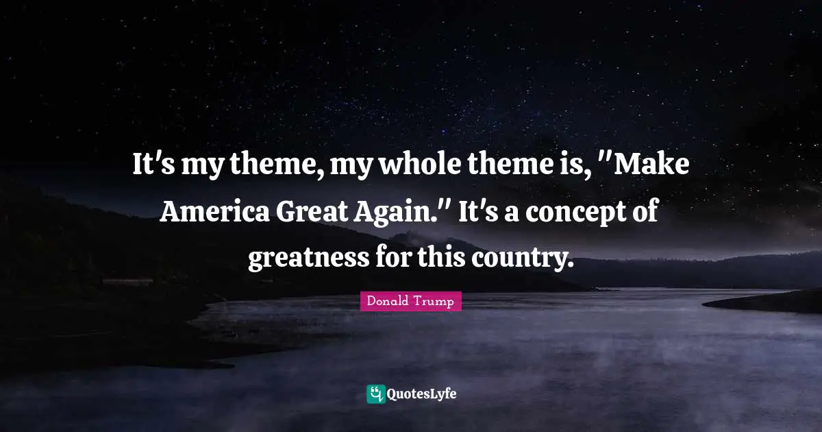 It's my theme, my whole theme is, "Make America Great Again." It's a concept of greatness for this country.