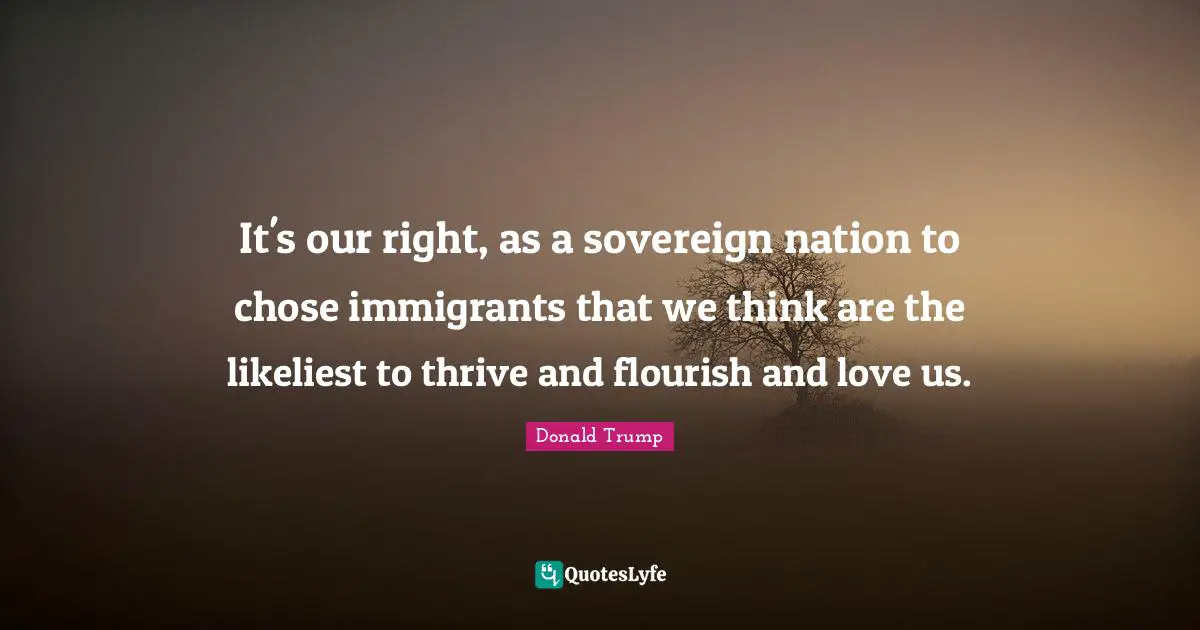 It's our right, as a sovereign nation to chose immigrants that we think are the likeliest to thrive and flourish and love us.