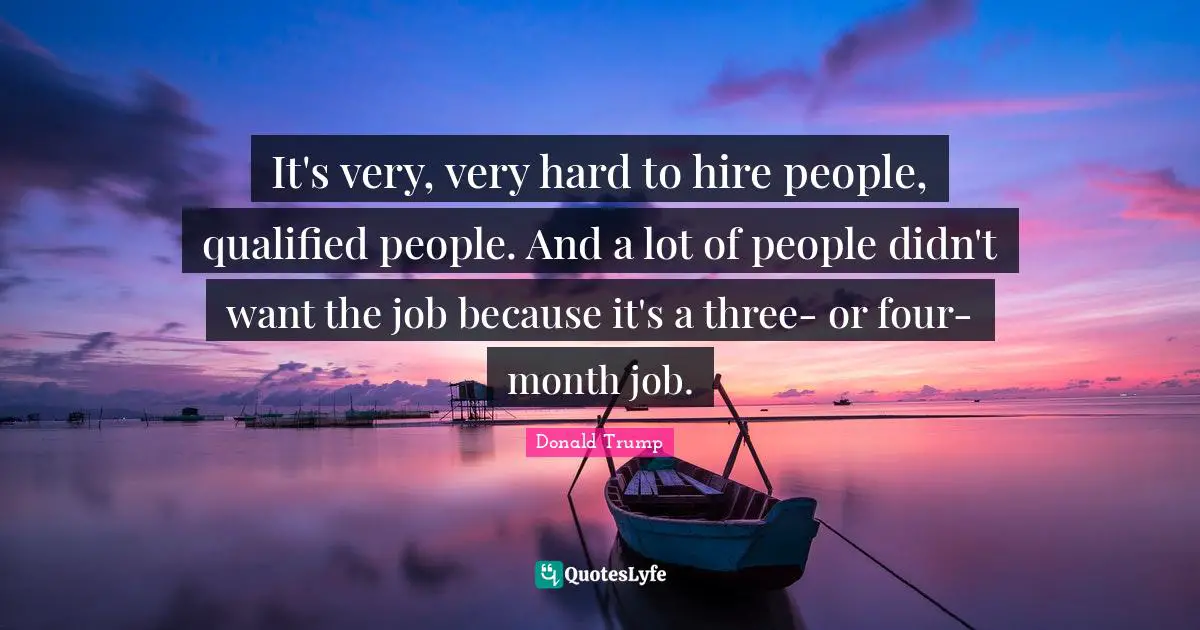 It's very, very hard to hire people, qualified people. And a lot of people didn't want the job because it's a three- or four-month job.