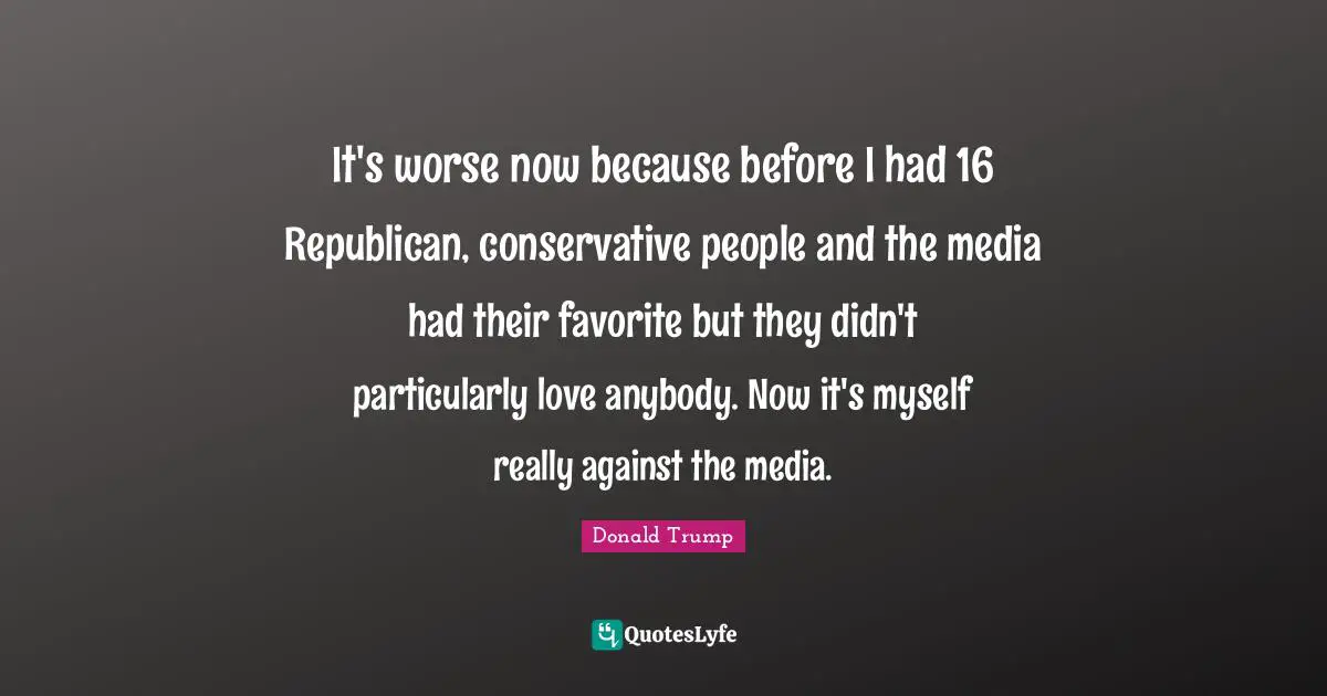It's worse now because before I had 16 Republican, conservative people and the media had their favorite but they didn't particularly love anybody. Now it's myself really against the media.