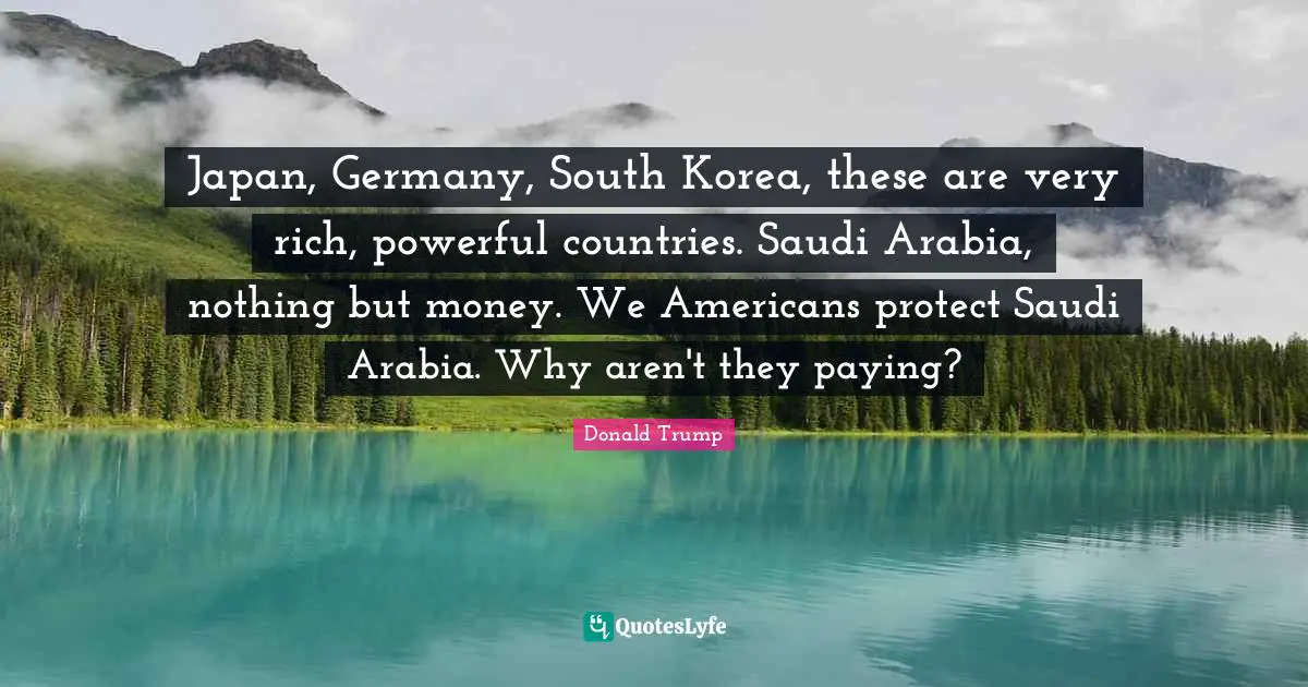 Japan, Germany, South Korea, these are very rich, powerful countries. Saudi Arabia, nothing but money. We Americans protect Saudi Arabia. Why aren't they paying?