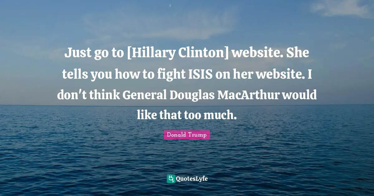 Macarthur Quotes: "Just go to [Hillary Clinton] website. She tells you how to fight ISIS on her website. I don't think General Douglas MacArthur would like that too much."