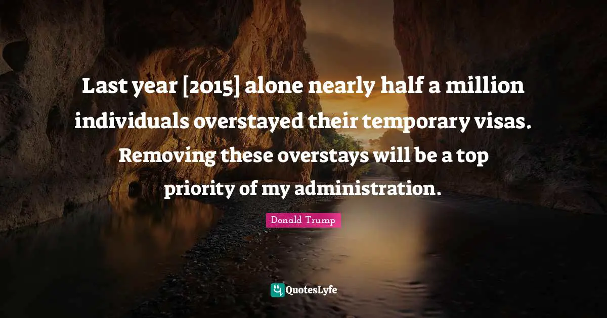 Last year [2015] alone nearly half a million individuals overstayed their temporary visas. Removing these overstays will be a top priority of my administration.