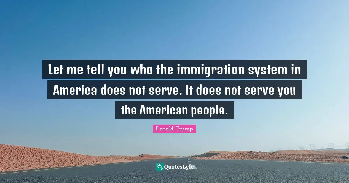Let me tell you who the immigration system in America does not serve. It does not serve you the American people.
