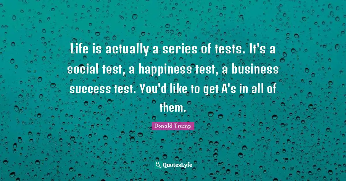 Life is actually a series of tests. It's a social test, a happiness test, a business success test. You'd like to get A's in all of them.