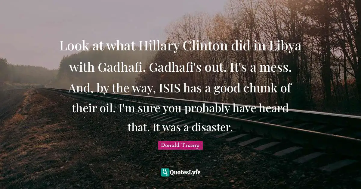 Look at what Hillary Clinton did in Libya with Gadhafi. Gadhafi's out. It's a mess. And, by the way, ISIS has a good chunk of their oil. I'm sure you probably have heard that. It was a disaster.
