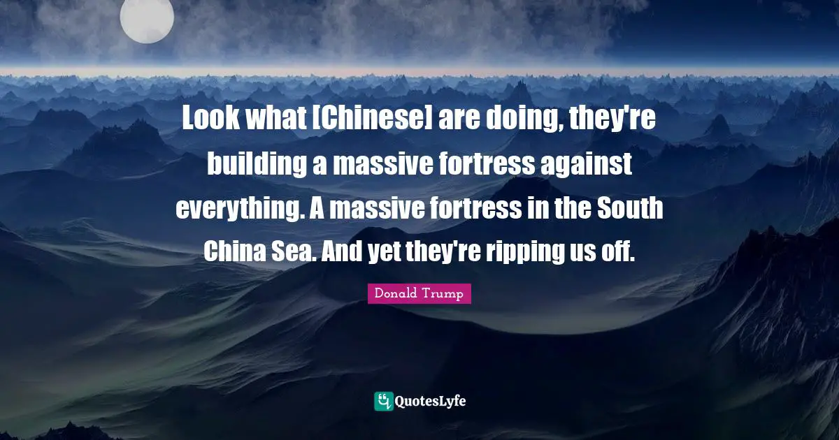 Look what [Chinese] are doing, they're building a massive fortress against everything. A massive fortress in the South China Sea. And yet they're ripping us off.