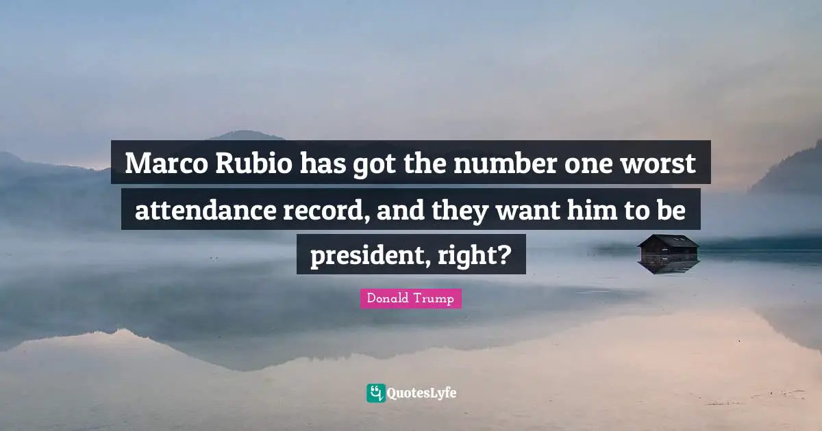 Marco Rubio has got the number one worst attendance record, and they want him to be president, right?