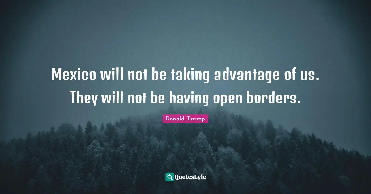 Mexico will not be taking advantage of us. They will not be having open borders.