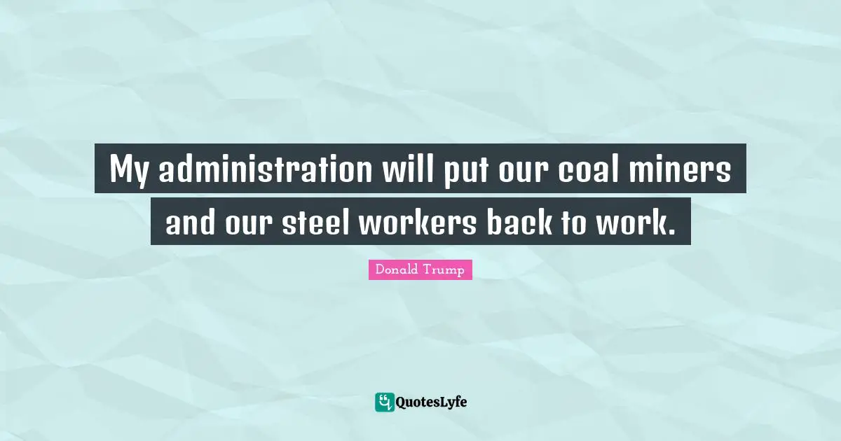 My administration will put our coal miners and our steel workers back to work.