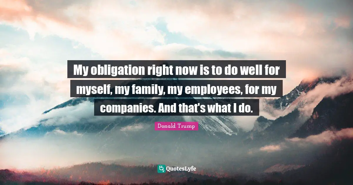 My obligation right now is to do well for myself, my family, my employees, for my companies. And that's what I do.