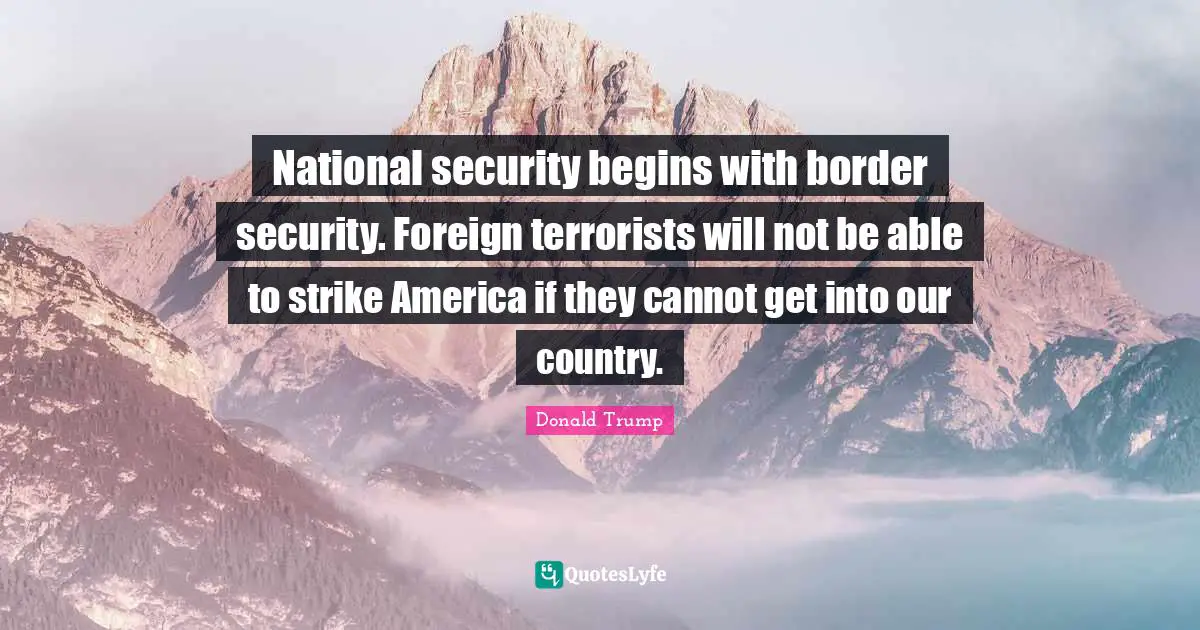 National security begins with border security. Foreign terrorists will not be able to strike America if they cannot get into our country.