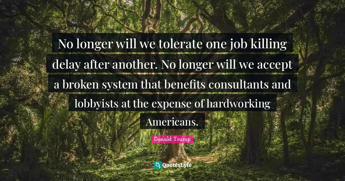 No longer will we tolerate one job killing delay after another. No longer will we accept a broken system that benefits consultants and lobbyists at the expense of hardworking Americans.