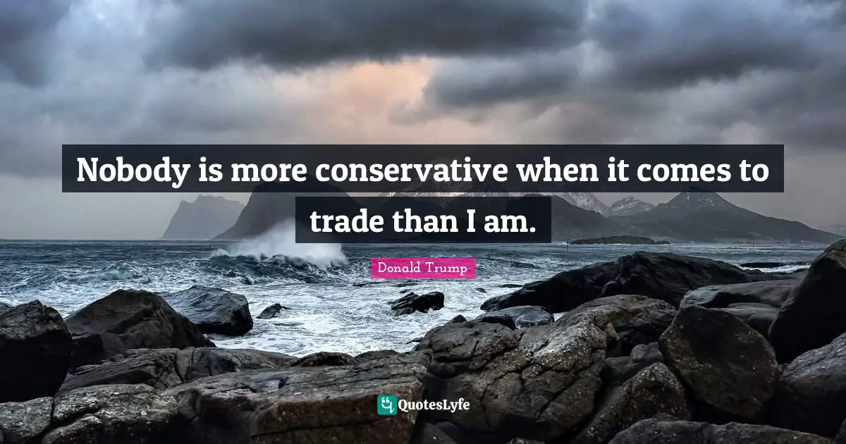 Nobody is more conservative when it comes to trade than I am.