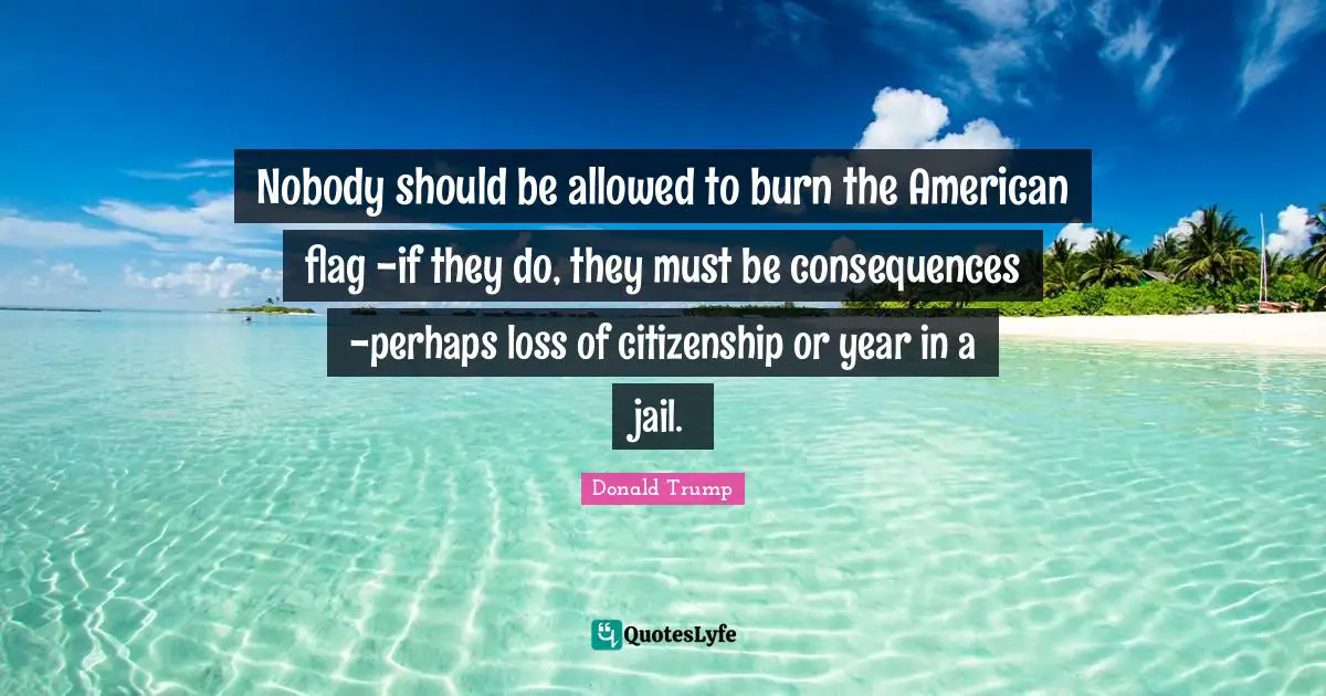Nobody should be allowed to burn the American flag -if they do, they must be consequences -perhaps loss of citizenship or year in a jail.