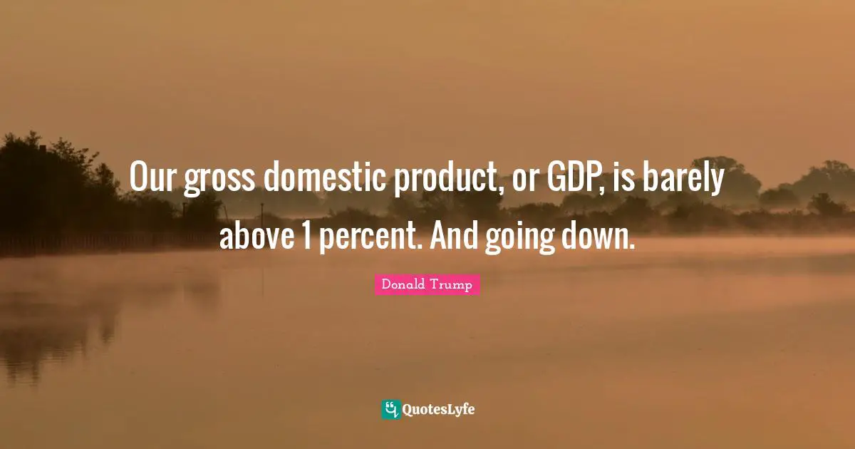 Our gross domestic product, or GDP, is barely above 1 percent. And going down.