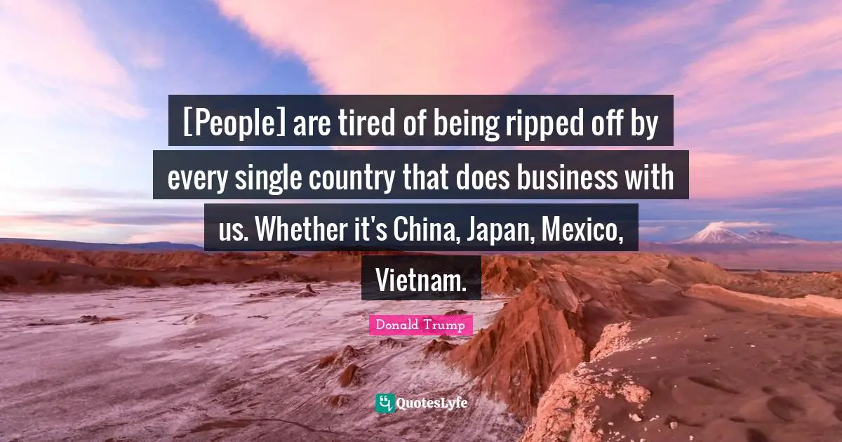[People] are tired of being ripped off by every single country that does business with us. Whether it's China, Japan, Mexico, Vietnam.