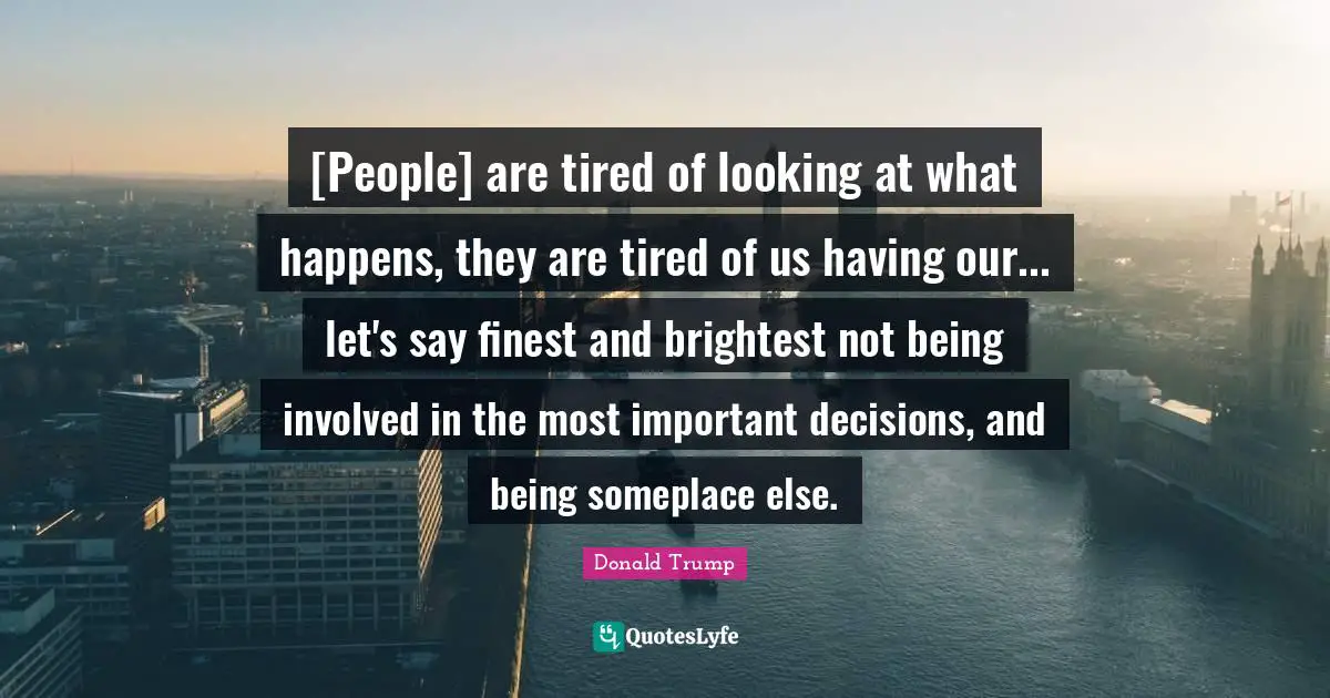 Important Decisions Quotes: "[People] are tired of looking at what happens, they are tired of us having our... let's say finest and brightest not being involved in the most important decisions, and being someplace else."