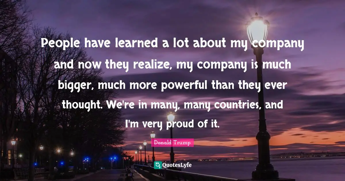 People have learned a lot about my company and now they realize, my company is much bigger, much more powerful than they ever thought. We're in many, many countries, and I'm very proud of it.