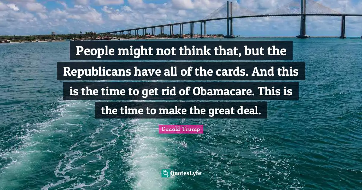 People might not think that, but the Republicans have all of the cards. And this is the time to get rid of Obamacare. This is the time to make the great deal.