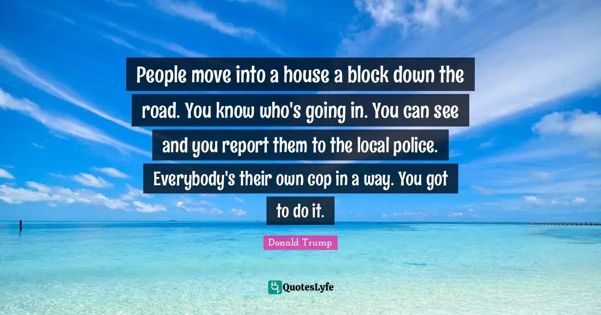 People move into a house a block down the road. You know who's going in. You can see and you report them to the local police. Everybody's their own cop in a way. You got to do it.