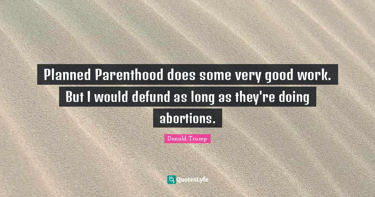 Planned Parenthood does some very good work. But I would defund as long as they're doing abortions.