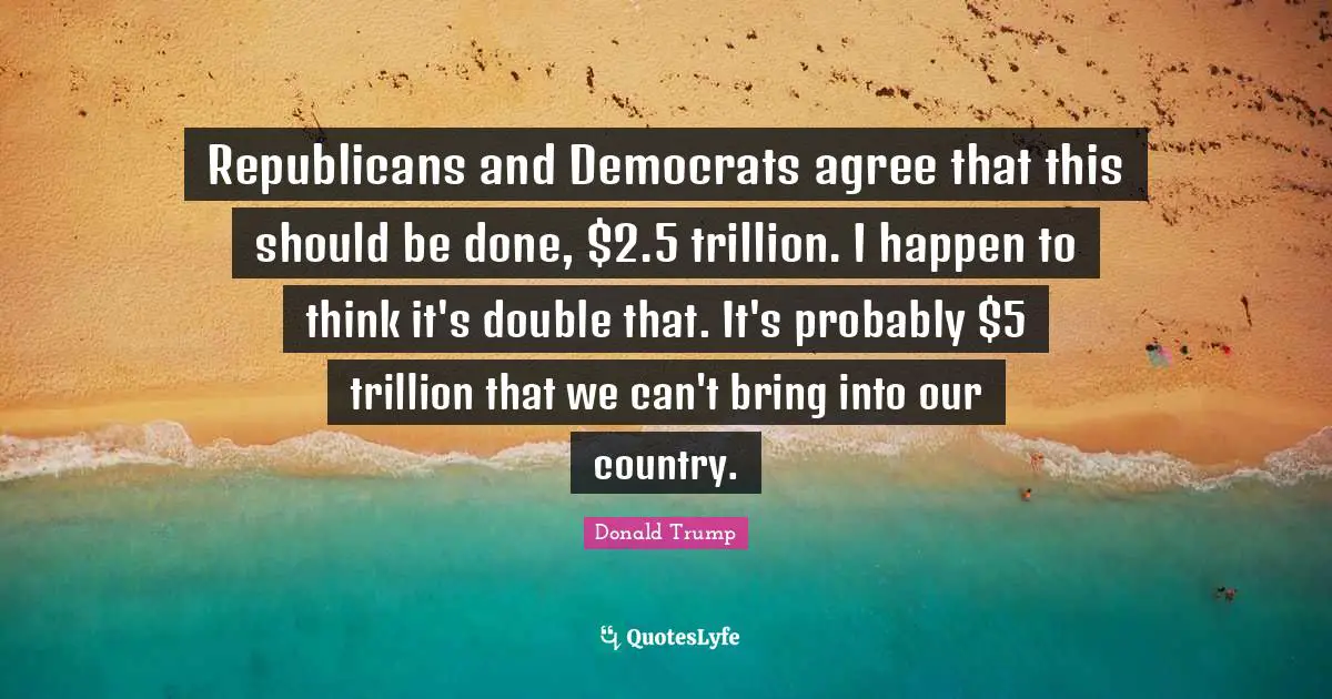 Republicans and Democrats agree that this should be done, $2.5 trillion. I happen to think it's double that. It's probably $5 trillion that we can't bring into our country.
