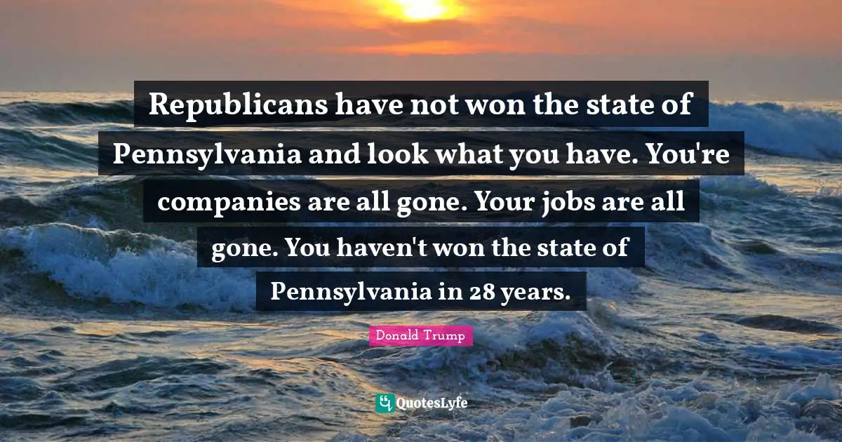 Republicans have not won the state of Pennsylvania and look what you have. You're companies are all gone. Your jobs are all gone. You haven't won the state of Pennsylvania in 28 years.