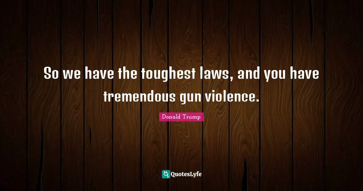 So we have the toughest laws, and you have tremendous gun violence.