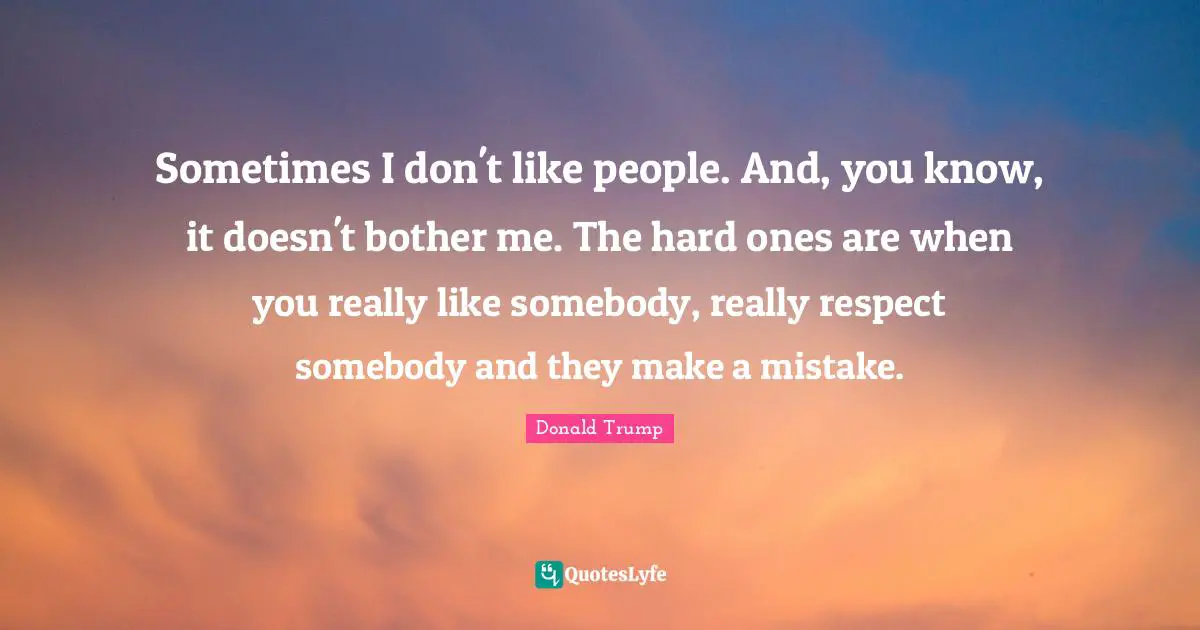 Sometimes I don't like people. And, you know, it doesn't bother me. The hard ones are when you really like somebody, really respect somebody and they make a mistake.