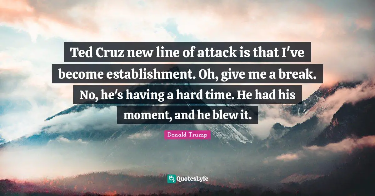 Having A Hard Time Quotes: "Ted Cruz new line of attack is that I've become establishment. Oh, give me a break. No, he's having a hard time. He had his moment, and he blew it."