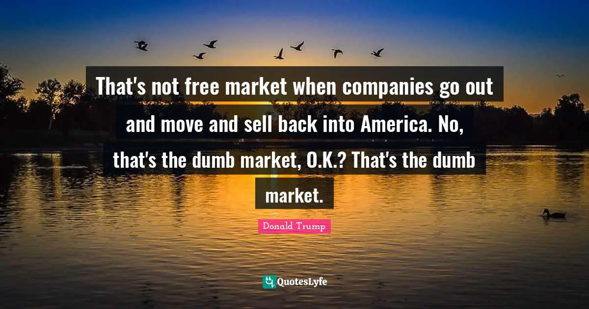 That's not free market when companies go out and move and sell back into America. No, that's the dumb market, O.K.? That's the dumb market.