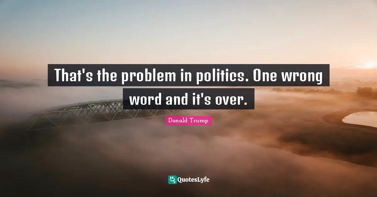That's the problem in politics. One wrong word and it's over.