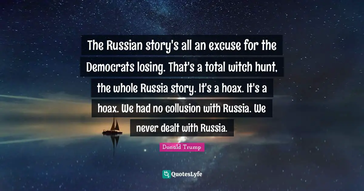 The Russian story's all an excuse for the Democrats losing. That's a total witch hunt, the whole Russia story. It's a hoax. It's a hoax. We had no collusion with Russia. We never dealt with Russia.