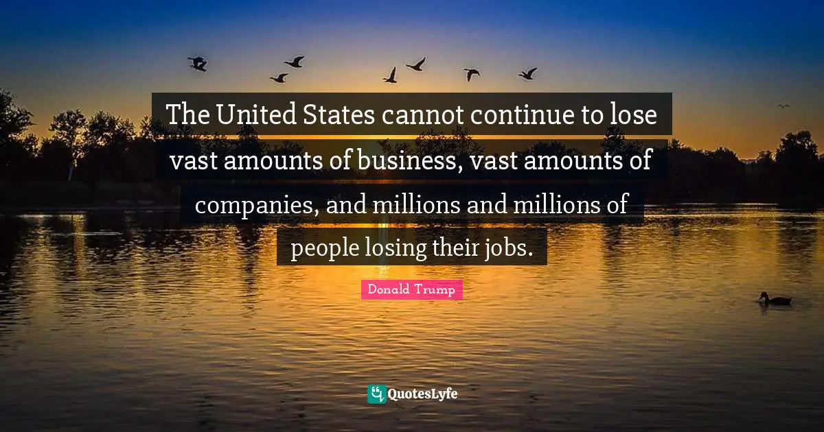 The United States cannot continue to lose vast amounts of business, vast amounts of companies, and millions and millions of people losing their jobs.