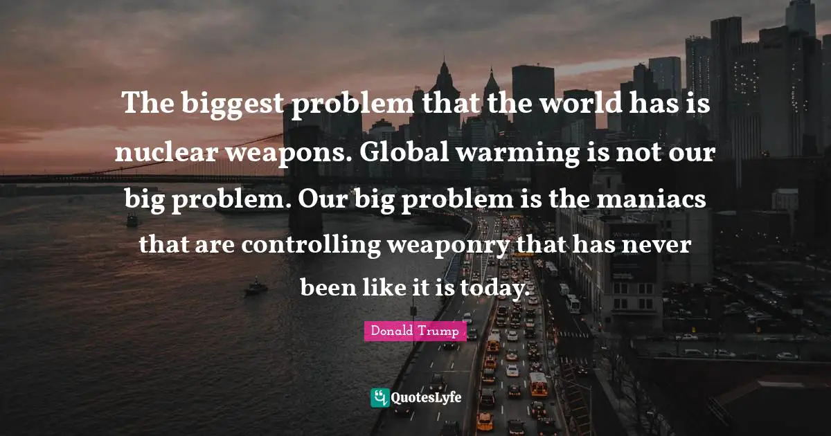 The biggest problem that the world has is nuclear weapons. Global warming is not our big problem. Our big problem is the maniacs that are controlling weaponry that has never been like it is today.