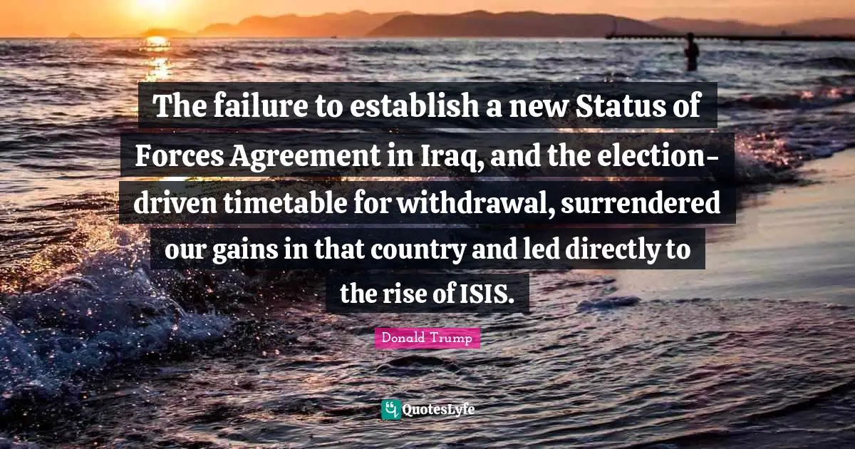 The failure to establish a new Status of Forces Agreement in Iraq, and the election-driven timetable for withdrawal, surrendered our gains in that country and led directly to the rise of ISIS.