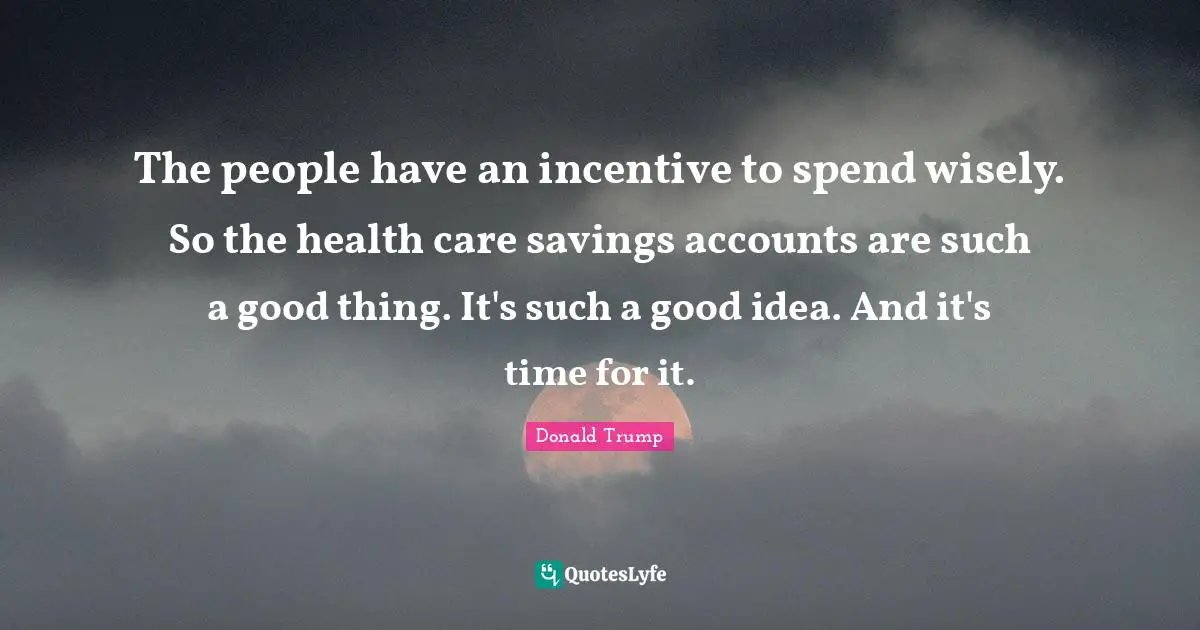 The people have an incentive to spend wisely. So the health care savings accounts are such a good thing. It's such a good idea. And it's time for it.
