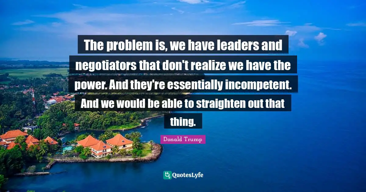 The problem is, we have leaders and negotiators that don't realize we have the power. And they're essentially incompetent. And we would be able to straighten out that thing.