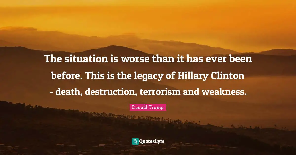 The situation is worse than it has ever been before. This is the legacy of Hillary Clinton - death, destruction, terrorism and weakness.