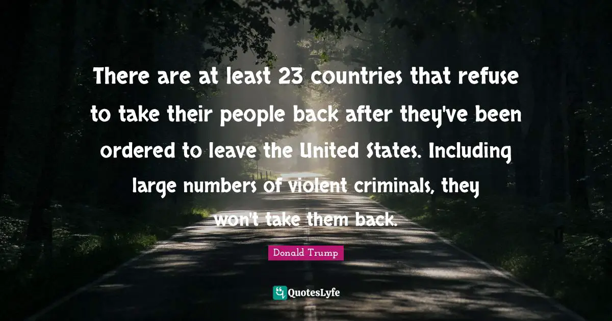 There are at least 23 countries that refuse to take their people back after they've been ordered to leave the United States. Including large numbers of violent criminals, they won't take them back.